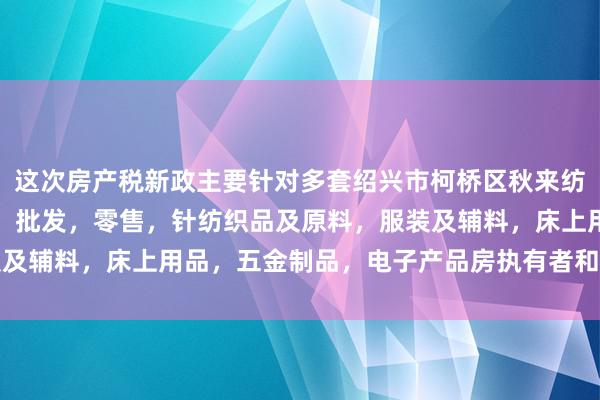 这次房产税新政主要针对多套绍兴市柯桥区秋来纺织有限公司,针纺织品,批发,零售,针纺织品及原料,服装及辅料,床上用品,五金制品,电子产品房执有者和高价值房产