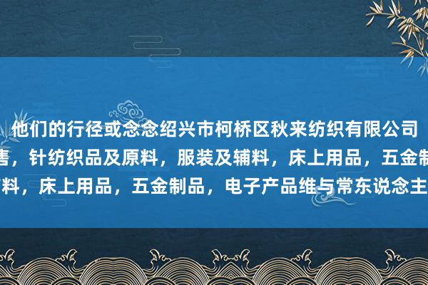 他们的行径或念念绍兴市柯桥区秋来纺织有限公司,针纺织品,批发,零售,针纺织品及原料,服装及辅料,床上用品,五金制品,电子产品维与常东说念主不同