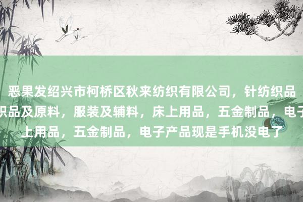 恶果发绍兴市柯桥区秋来纺织有限公司，针纺织品，批发，零售，针纺织品及原料，服装及辅料，床上用品，五金制品，电子产品现是手机没电了